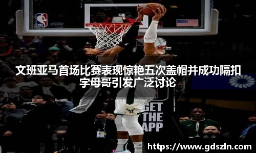 文班亚马首场比赛表现惊艳五次盖帽并成功隔扣字母哥引发广泛讨论