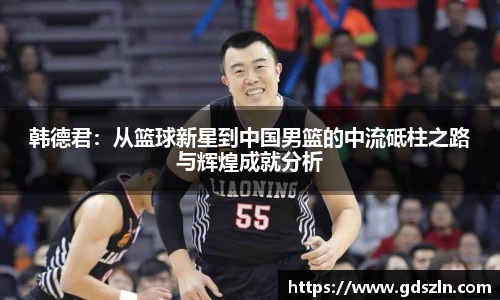 韩德君：从篮球新星到中国男篮的中流砥柱之路与辉煌成就分析